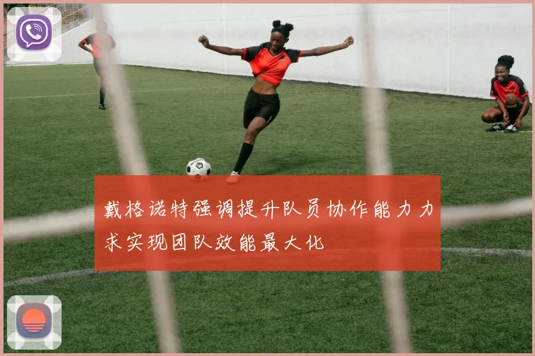 戴格诺特强调提升队员协作能力力求实现团队效能最大化