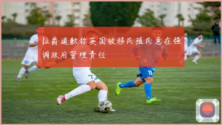 拉爵道歉称英国被移民殖民意在强调政府管理责任