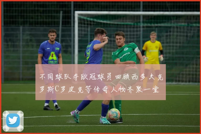 不同球队夺欧冠球员回顾西多夫克罗斯C罗皮克等传奇人物齐聚一堂